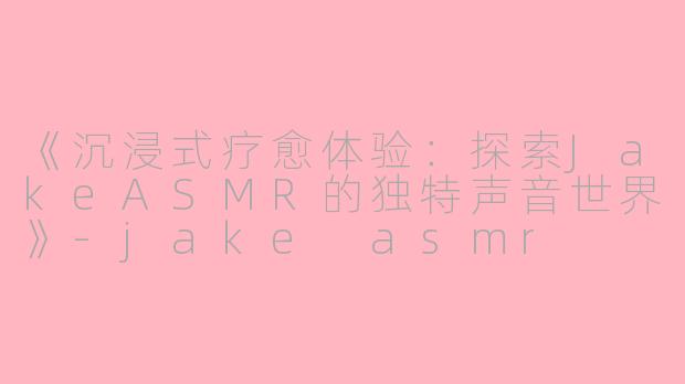 《沉浸式疗愈体验：探索JakeASMR的独特声音世界》-jake asmr