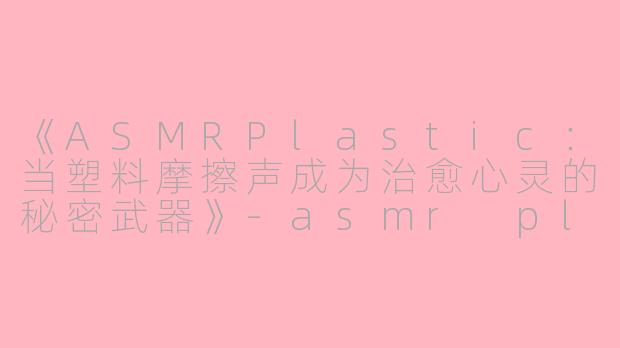 《ASMRPlastic：当塑料摩擦声成为治愈心灵的秘密武器》-asmr plastic