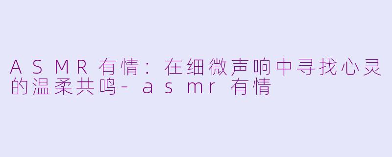 ASMR有情：在细微声响中寻找心灵的温柔共鸣-asmr有情
