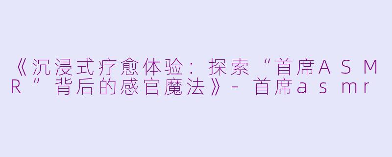 《沉浸式疗愈体验：探索“首席ASMR”背后的感官魔法》-首席asmr