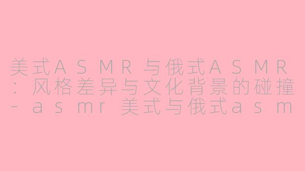 美式ASMR与俄式ASMR：风格差异与文化背景的碰撞-asmr美式与俄式asmr区别