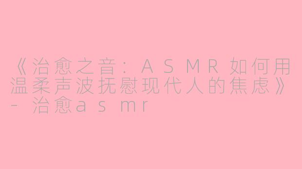 《治愈之音：ASMR如何用温柔声波抚慰现代人的焦虑》-治愈asmr