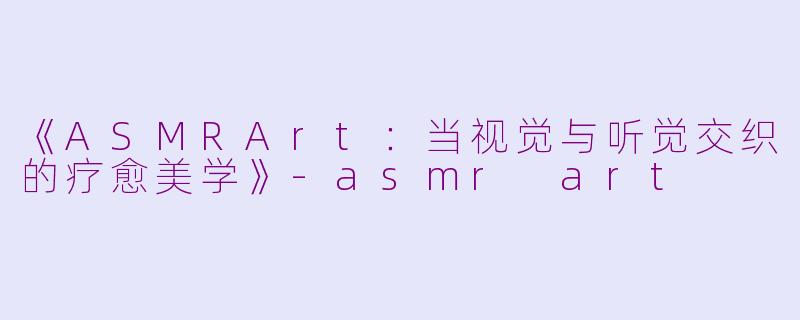 《ASMRArt：当视觉与听觉交织的疗愈美学》-asmr art