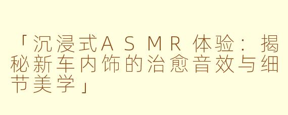 「沉浸式ASMR体验：揭秘新车内饰的治愈音效与细节美学」