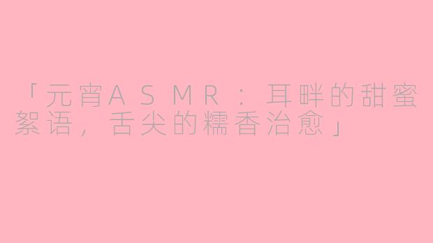 「元宵ASMR：耳畔的甜蜜絮语，舌尖的糯香治愈」