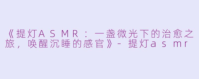 《提灯ASMR：一盏微光下的治愈之旅，唤醒沉睡的感官》-提灯asmr