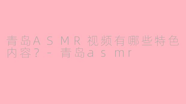 青岛ASMR视频有哪些特色内容？-青岛asmr