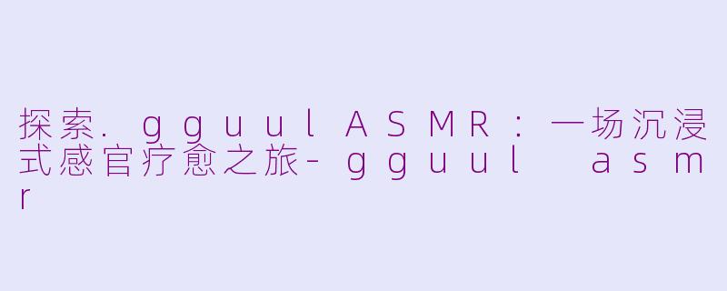 探索.gguulASMR：一场沉浸式感官疗愈之旅-gguul asmr
