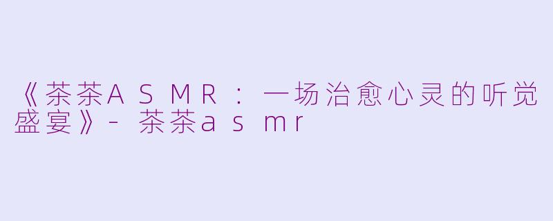 《茶茶ASMR：一场治愈心灵的听觉盛宴》-茶茶asmr