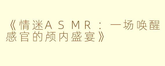 《情迷ASMR：一场唤醒感官的颅内盛宴》