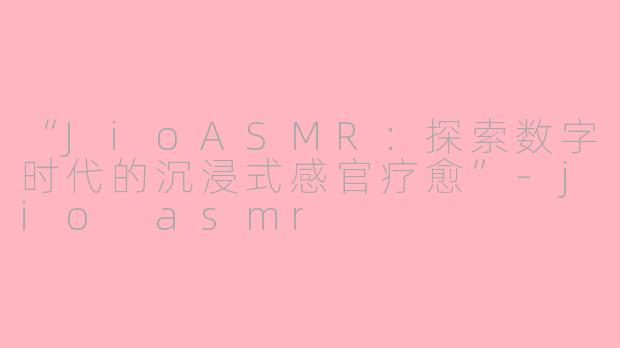 “JioASMR：探索数字时代的沉浸式感官疗愈”-jio asmr
