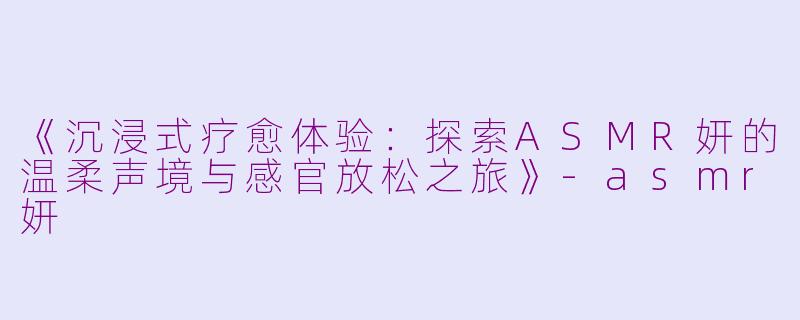 《沉浸式疗愈体验：探索ASMR妍的温柔声境与感官放松之旅》-asmr妍