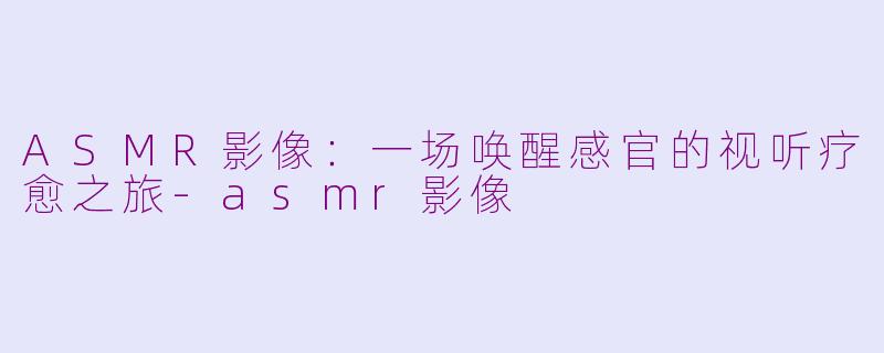 ASMR影像：一场唤醒感官的视听疗愈之旅-asmr影像