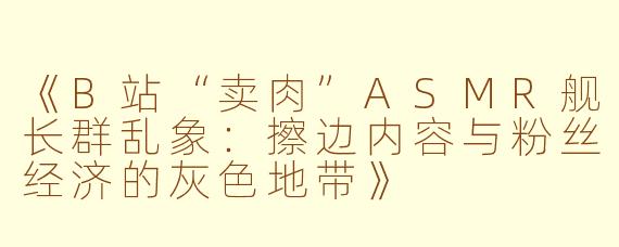 《B站“卖肉”ASMR舰长群乱象:擦边内容与粉丝经济的灰色地带》