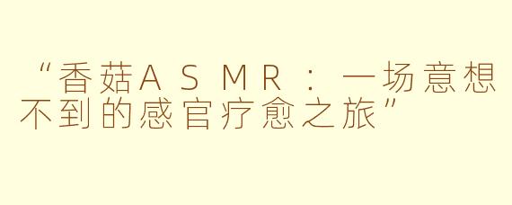 “香菇ASMR:一场意想不到的感官疗愈之旅”
