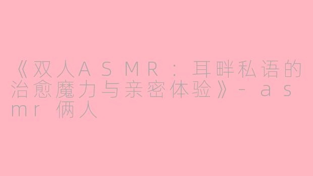 《双人ASMR：耳畔私语的治愈魔力与亲密体验》-asmr俩人
