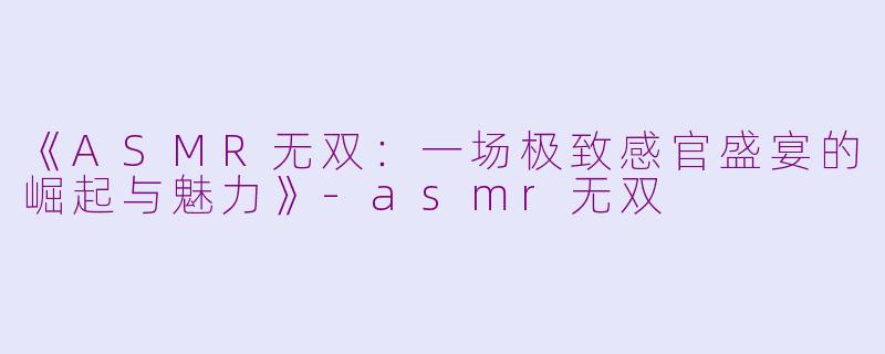 《ASMR无双：一场极致感官盛宴的崛起与魅力》-asmr无双