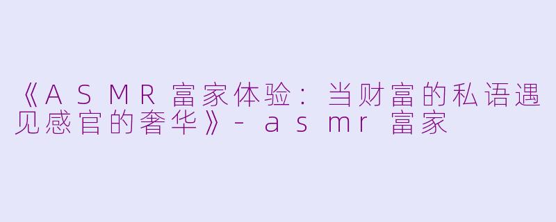 《ASMR富家体验：当财富的私语遇见感官的奢华》-asmr富家