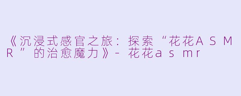 《沉浸式感官之旅:探索“花花ASMR”的治愈魔力》