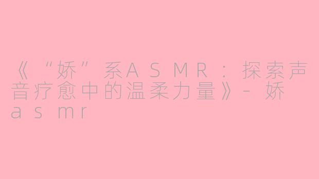 《“娇”系ASMR：探索声音疗愈中的温柔力量》-娇 asmr