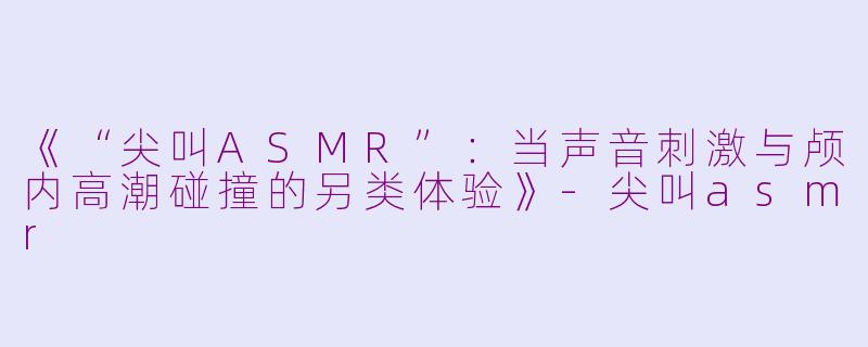 《“尖叫ASMR”：当声音刺激与颅内高潮碰撞的另类体验》-尖叫asmr