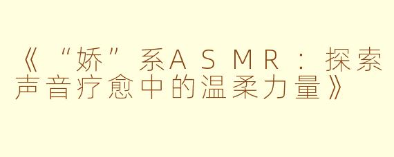《“娇”系ASMR：探索声音疗愈中的温柔力量》