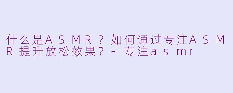 什么是ASMR？如何通过专注ASMR提升放松效果？-专注asmr