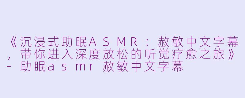 《沉浸式助眠ASMR：赦敏中文字幕，带你进入深度放松的听觉疗愈之旅》-助眠asmr赦敏中文字幕