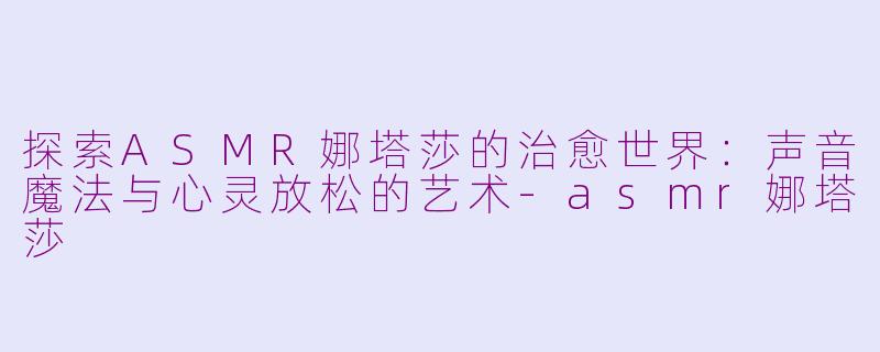探索ASMR娜塔莎的治愈世界：声音魔法与心灵放松的艺术-asmr娜塔莎