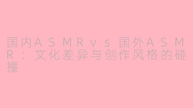 国内ASMRvs国外ASMR：文化差异与创作风格的碰撞