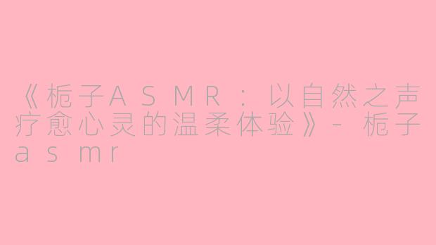 《栀子ASMR：以自然之声疗愈心灵的温柔体验》-栀子asmr
