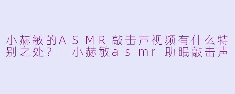 小赫敏的ASMR敲击声视频有什么特别之处？-小赫敏asmr助眠敲击声