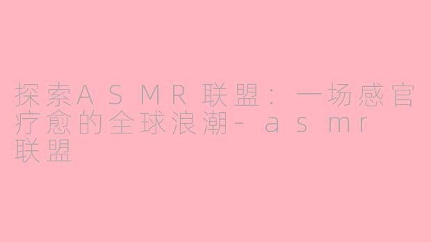 探索ASMR联盟：一场感官疗愈的全球浪潮-asmr 联盟