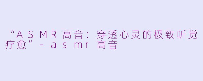 “ASMR高音：穿透心灵的极致听觉疗愈”-asmr高音