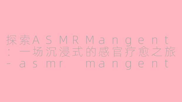 探索ASMRMangent：一场沉浸式的感官疗愈之旅-asmr mangent
