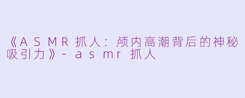 《ASMR抓人：颅内高潮背后的神秘吸引力》-asmr抓人