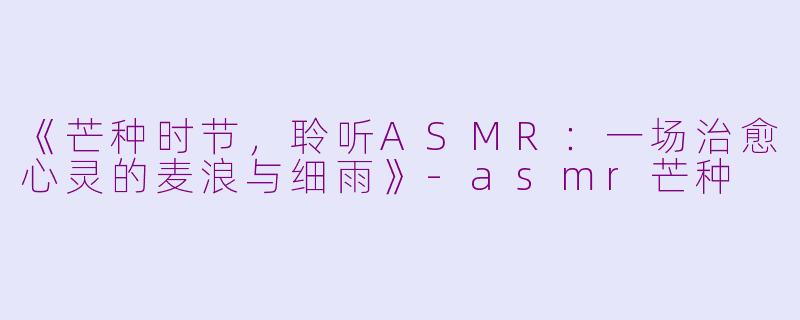 《芒种时节，聆听ASMR：一场治愈心灵的麦浪与细雨》-asmr芒种
