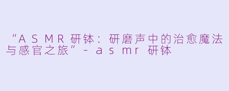 “ASMR研钵：研磨声中的治愈魔法与感官之旅”-asmr研钵