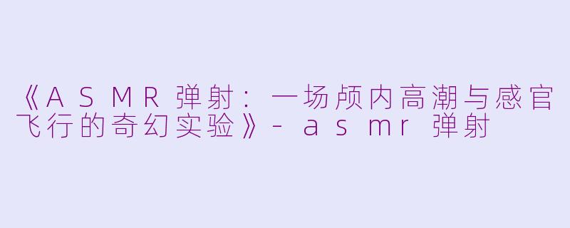《ASMR弹射:一场颅内高潮与感官飞行的奇幻实验》