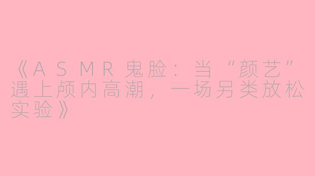 《ASMR鬼脸：当“颜艺”遇上颅内高潮，一场另类放松实验》
