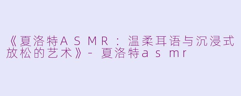 《夏洛特ASMR：温柔耳语与沉浸式放松的艺术》-夏洛特asmr