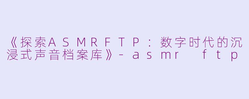 《探索ASMRFTP：数字时代的沉浸式声音档案库》-asmr ftp