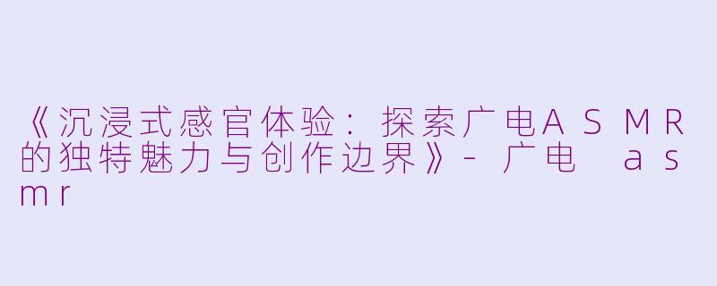 《沉浸式感官体验：探索广电ASMR的独特魅力与创作边界》-广电 asmr