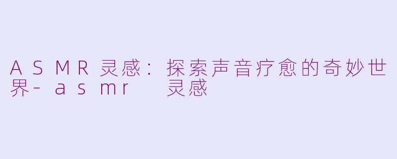 ASMR灵感：探索声音疗愈的奇妙世界-asmr 灵感