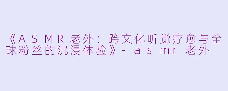 《ASMR老外：跨文化听觉疗愈与全球粉丝的沉浸体验》