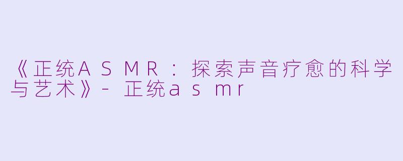 《正统ASMR：探索声音疗愈的科学与艺术》-正统asmr