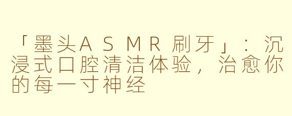「墨头ASMR刷牙」：沉浸式口腔清洁体验，治愈你的每一寸神经