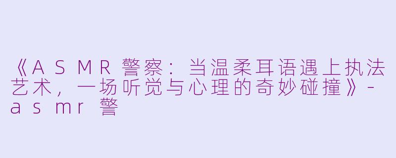 《ASMR警察：当温柔耳语遇上执法艺术，一场听觉与心理的奇妙碰撞》-asmr警