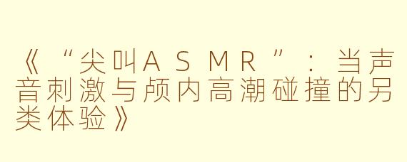 《“尖叫ASMR”：当声音刺激与颅内高潮碰撞的另类体验》