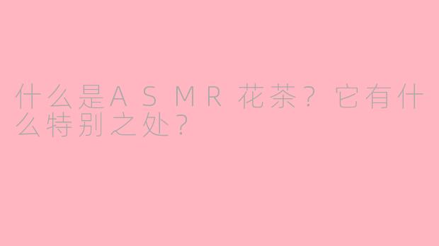 什么是ASMR花茶？它有什么特别之处？
